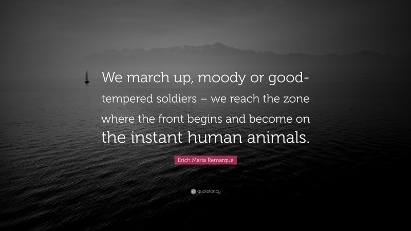 Erich Maria Remarque Quote: “We march up, moody or good-tempered soldiers – we reach the zone where the front begins and become on the instant human animals.”