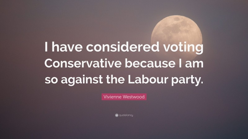Vivienne Westwood Quote: “I have considered voting Conservative because I am so against the Labour party.”