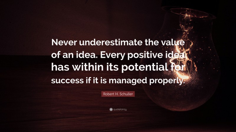 Robert H. Schuller Quote: “Never underestimate the value of an idea. Every positive idea has within its potential for success if it is managed properly.”