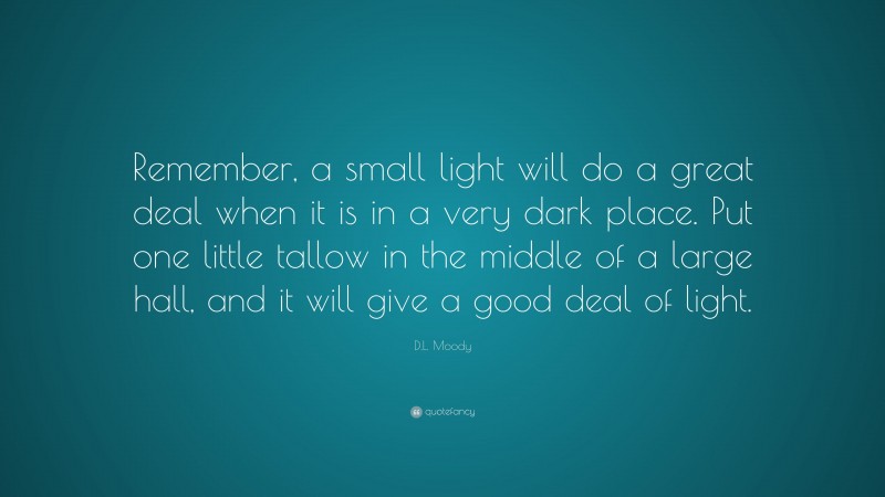 D.L. Moody Quote: “Remember, a small light will do a great deal when it is in a very dark place. Put one little tallow in the middle of a large hall, and it will give a good deal of light.”
