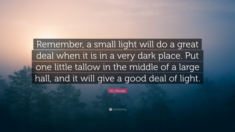 D.L. Moody Quote: “Remember, a small light will do a great deal when it is in a very dark place. Put one little tallow in the middle of a large hall, and it will give a good deal of light.”