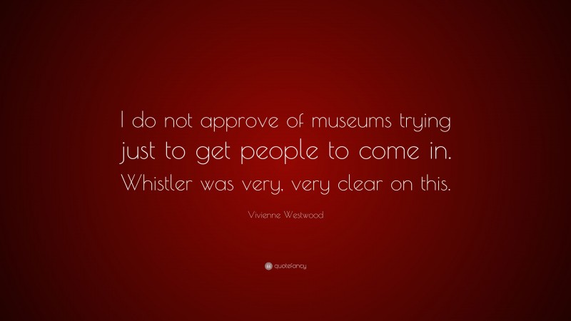 Vivienne Westwood Quote: “I do not approve of museums trying just to get people to come in. Whistler was very, very clear on this.”