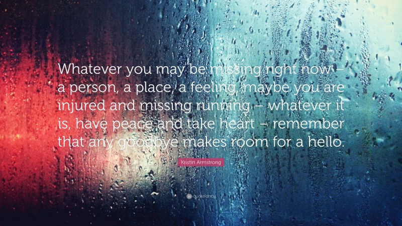 Kristin Armstrong Quote: “Whatever you may be missing right now – a person, a place, a feeling, maybe you are injured and missing running – whatever it is, have peace and take heart – remember that any goodbye makes room for a hello.”