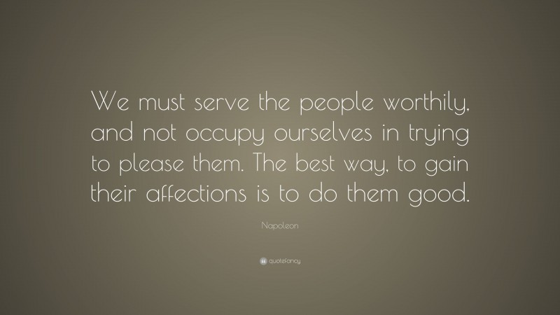 Napoleon Quote: “We must serve the people worthily, and not occupy ourselves in trying to please them. The best way, to gain their affections is to do them good.”