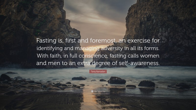 Tariq Ramadan Quote: “Fasting is, first and foremost, an exercise for identifying and managing adversity in all its forms. With faith, in full conscience, fasting calls women and men to an extra degree of self-awareness.”