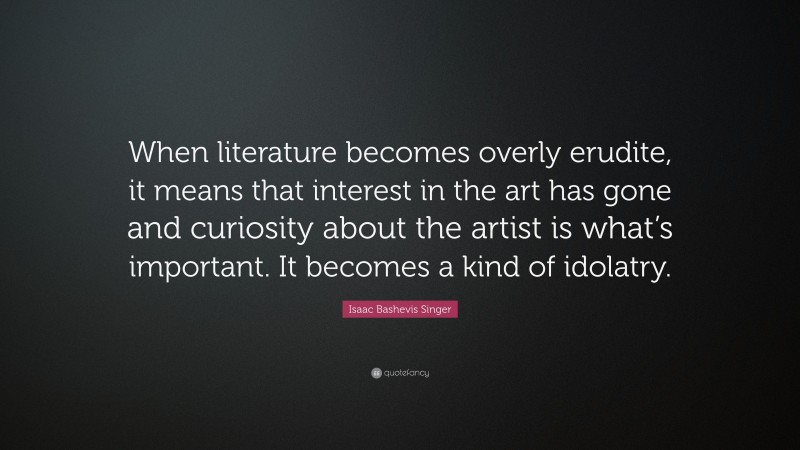 Isaac Bashevis Singer Quote: “When literature becomes overly erudite, it means that interest in the art has gone and curiosity about the artist is what’s important. It becomes a kind of idolatry.”