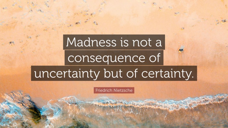 Madness is not a consequence of uncertainty but of certainty.