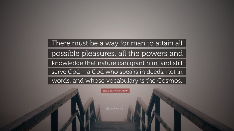 Isaac Bashevis Singer Quote: “There must be a way for man to attain all possible pleasures, all the powers and knowledge that nature can grant him, and still serve God – a God who speaks in deeds, not in words, and whose vocabulary is the Cosmos.”