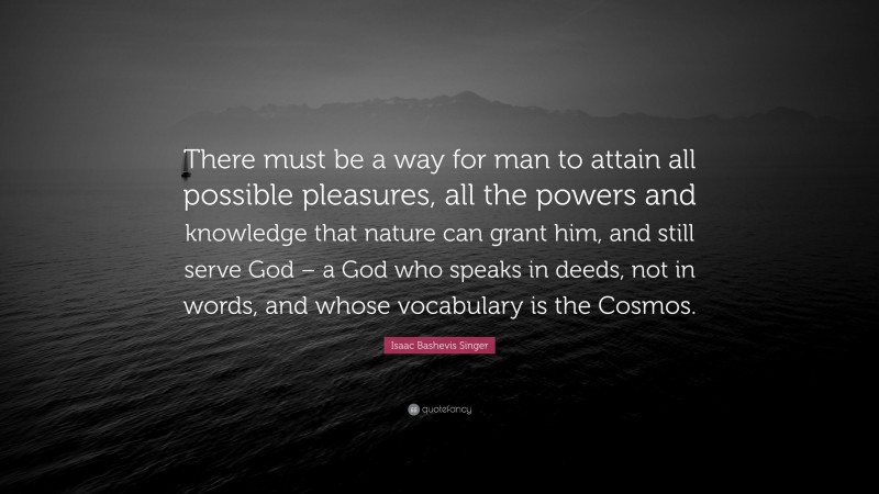 Isaac Bashevis Singer Quote: “There must be a way for man to attain all possible pleasures, all the powers and knowledge that nature can grant him, and still serve God – a God who speaks in deeds, not in words, and whose vocabulary is the Cosmos.”