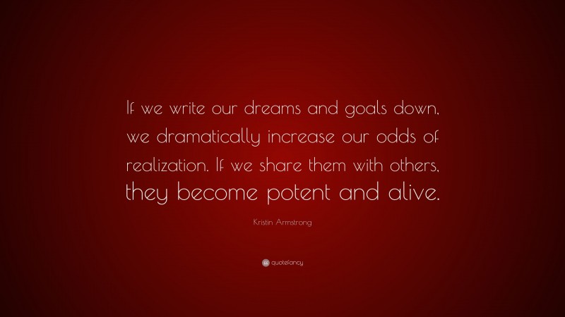 Kristin Armstrong Quote: “If we write our dreams and goals down, we dramatically increase our odds of realization. If we share them with others, they become potent and alive.”
