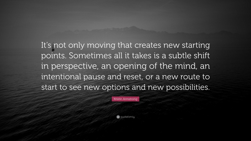 Kristin Armstrong Quote: “It’s not only moving that creates new starting points. Sometimes all it takes is a subtle shift in perspective, an opening of the mind, an intentional pause and reset, or a new route to start to see new options and new possibilities.”