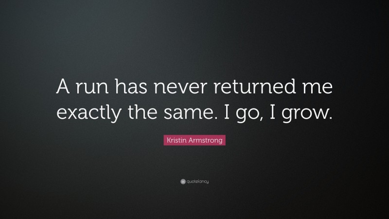 Kristin Armstrong Quote: “A run has never returned me exactly the same. I go, I grow.”