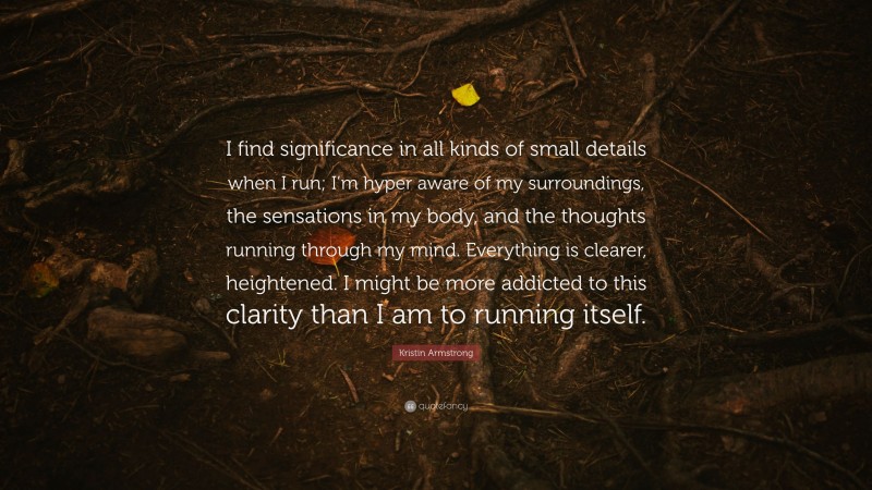 Kristin Armstrong Quote: “I find significance in all kinds of small details when I run; I’m hyper aware of my surroundings, the sensations in my body, and the thoughts running through my mind. Everything is clearer, heightened. I might be more addicted to this clarity than I am to running itself.”