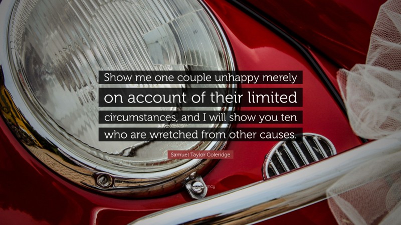 Samuel Taylor Coleridge Quote: “Show me one couple unhappy merely on account of their limited circumstances, and I will show you ten who are wretched from other causes.”