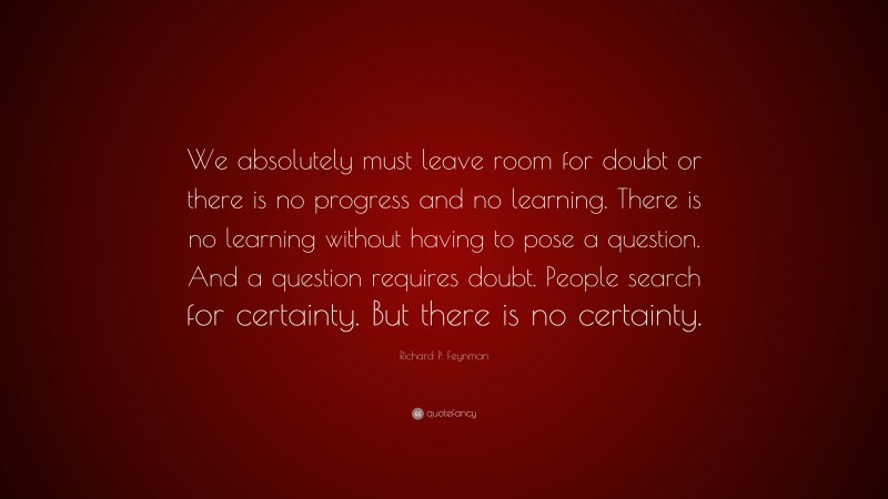 Richard P. Feynman Quote: “We absolutely must leave room for doubt or there is no progress and no learning. There is no learning without having to pose a question. And a question requires doubt. People search for certainty. But there is no certainty.”