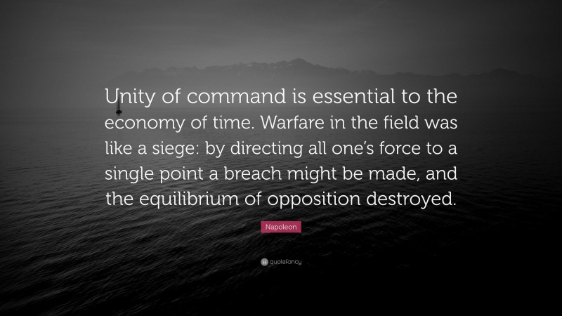 Napoleon Quote: “Unity of command is essential to the economy of time. Warfare in the field was like a siege: by directing all one’s force to a single point a breach might be made, and the equilibrium of opposition destroyed.”