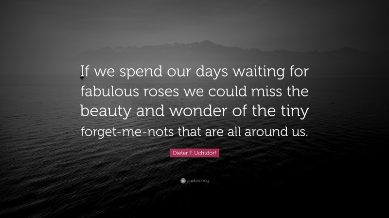 Dieter F. Uchtdorf Quote: “If we spend our days waiting for fabulous roses we could miss the beauty and wonder of the tiny forget-me-nots that are all around us.”