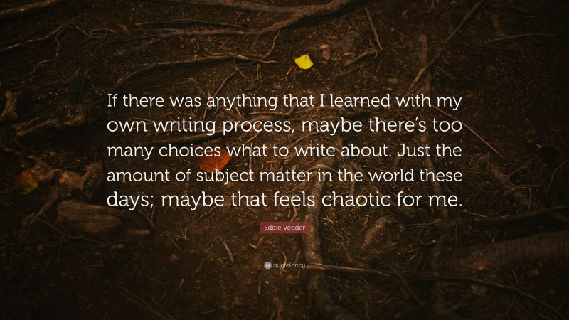 Eddie Vedder Quote: “If there was anything that I learned with my own writing process, maybe there’s too many choices what to write about. Just the amount of subject matter in the world these days; maybe that feels chaotic for me.”