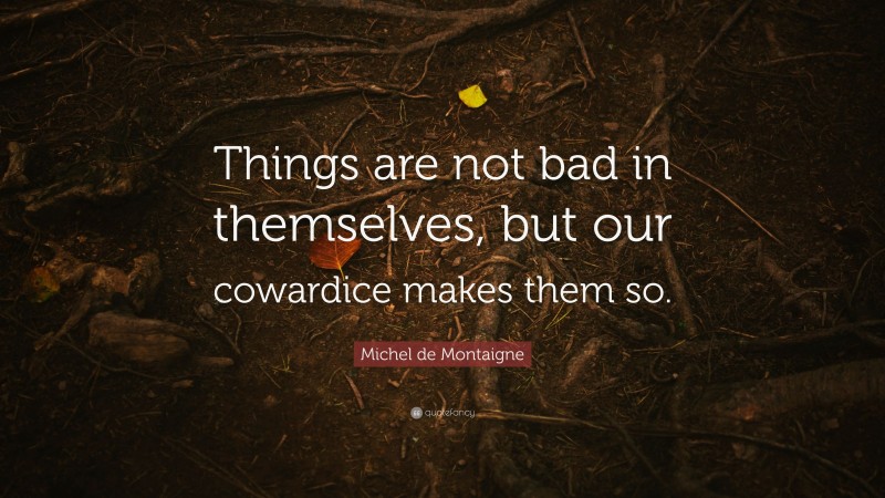Michel de Montaigne Quote: “Things are not bad in themselves, but our cowardice makes them so.”