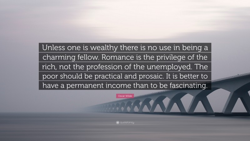 Oscar Wilde Quote: “Unless one is wealthy there is no use in being a charming fellow. Romance is the privilege of the rich, not the profession of the unemployed. The poor should be practical and prosaic. It is better to have a permanent income than to be fascinating.”