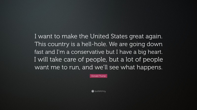 Donald Trump Quote: “I want to make the United States great again. This country is a hell-hole. We are going down fast and I’m a conservative but I have a big heart. I will take care of people, but a lot of people want me to run, and we’ll see what happens.”