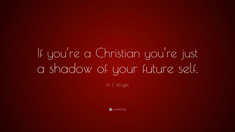 N. T. Wright Quote: “If you’re a Christian you’re just a shadow of your future self.”