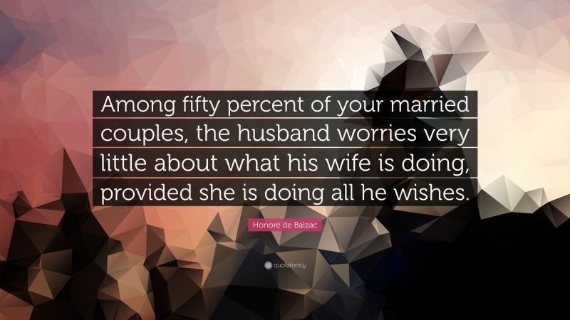 Honoré de Balzac Quote: “Among fifty percent of your married couples, the husband worries very little about what his wife is doing, provided she is doing all he wishes.”