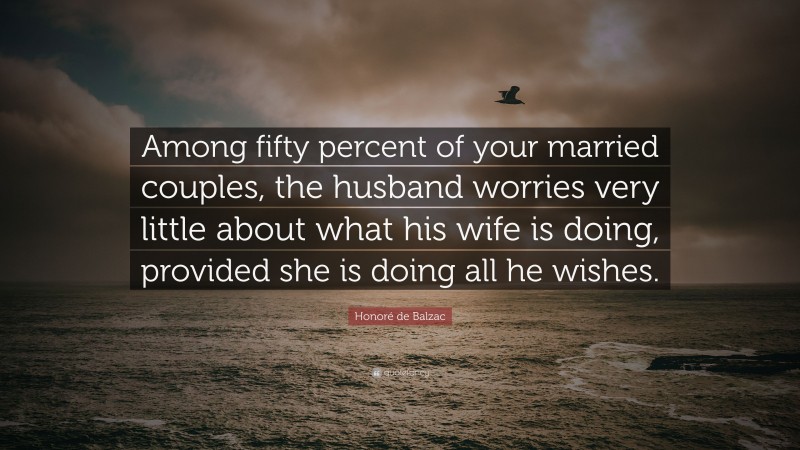 Honoré de Balzac Quote: “Among fifty percent of your married couples, the husband worries very little about what his wife is doing, provided she is doing all he wishes.”