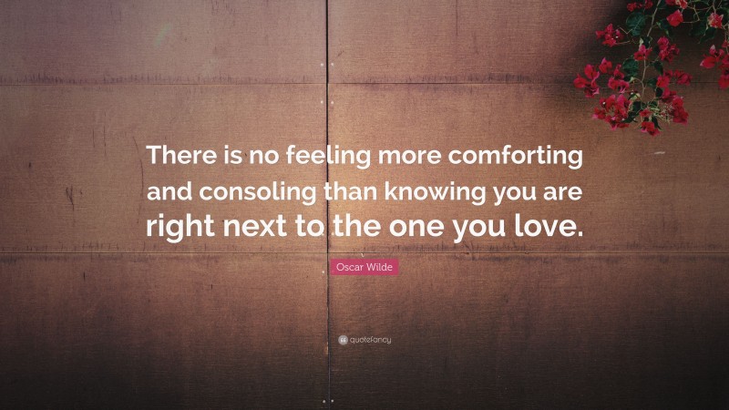 Oscar Wilde Quote: “There is no feeling more comforting and consoling than knowing you are right next to the one you love.”