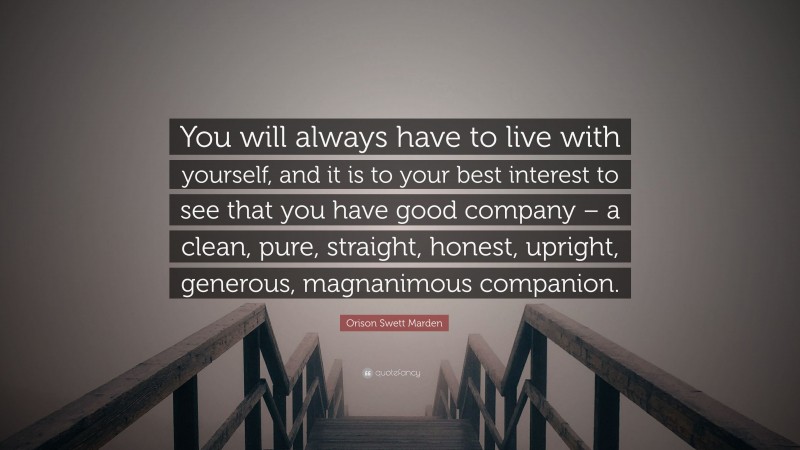 Orison Swett Marden Quote: “You will always have to live with yourself, and it is to your best interest to see that you have good company – a clean, pure, straight, honest, upright, generous, magnanimous companion.”