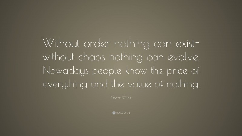 Oscar Wilde Quote: “Without order nothing can exist-without chaos nothing can evolve. Nowadays people know the price of everything and the value of nothing.”