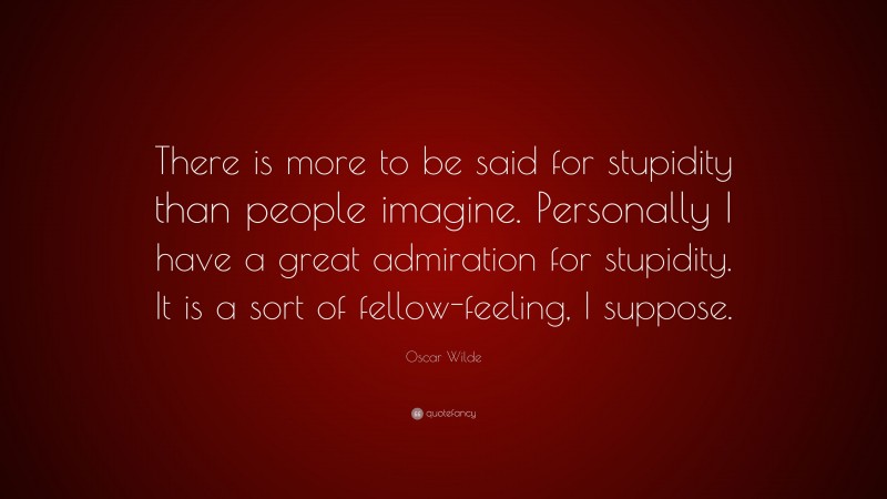 Oscar Wilde Quote: “There is more to be said for stupidity than people imagine. Personally I have a great admiration for stupidity. It is a sort of fellow-feeling, I suppose.”