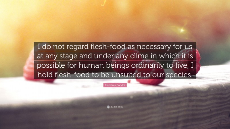 Mahatma Gandhi Quote: “I do not regard flesh-food as necessary for us at any stage and under any clime in which it is possible for human beings ordinarily to live, I hold flesh-food to be unsuited to our species.”
