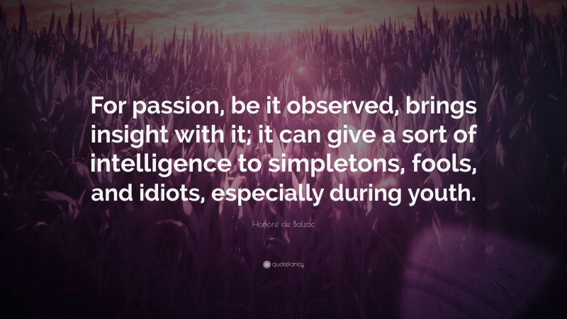 Honoré de Balzac Quote: “For passion, be it observed, brings insight with it; it can give a sort of intelligence to simpletons, fools, and idiots, especially during youth.”