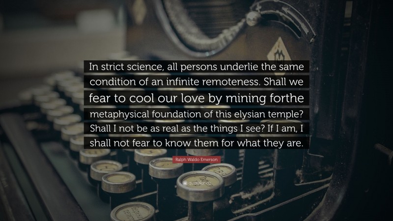 Ralph Waldo Emerson Quote: “In strict science, all persons underlie the same condition of an infinite remoteness. Shall we fear to cool our love by mining forthe metaphysical foundation of this elysian temple? Shall I not be as real as the things I see? If I am, I shall not fear to know them for what they are.”