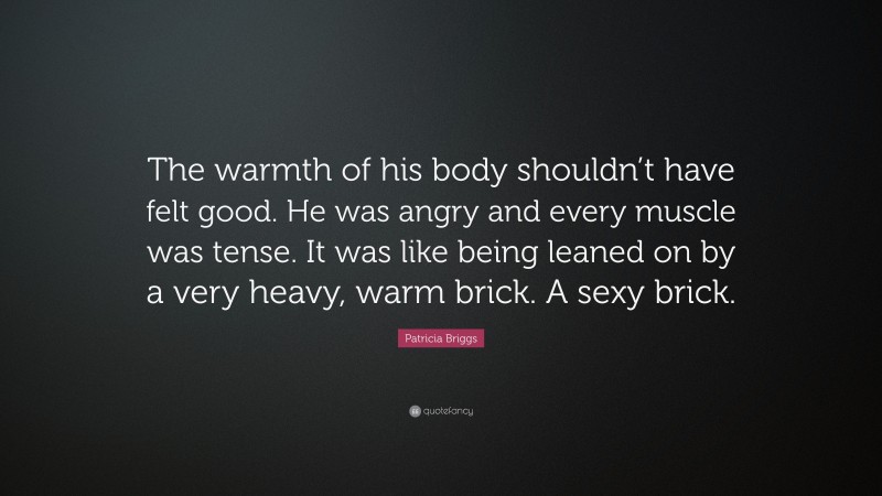 Patricia Briggs Quote: “The warmth of his body shouldn’t have felt good. He was angry and every muscle was tense. It was like being leaned on by a very heavy, warm brick. A sexy brick.”