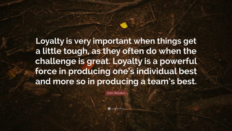 John Wooden Quote: “Loyalty is very important when things get a little tough, as they often do when the challenge is great. Loyalty is a powerful force in producing one’s individual best and more so in producing a team’s best.”