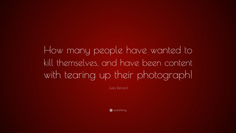 Jules Renard Quote: “How many people have wanted to kill themselves, and have been content with tearing up their photograph!”