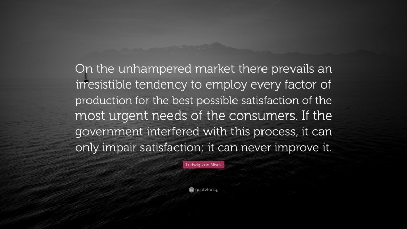 Ludwig von Mises Quote: “On the unhampered market there prevails an irresistible tendency to employ every factor of production for the best possible satisfaction of the most urgent needs of the consumers. If the government interfered with this process, it can only impair satisfaction; it can never improve it.”