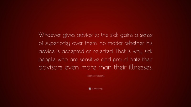 Friedrich Nietzsche Quote: “Whoever gives advice to the sick gains a sense of superiority over them, no matter whether his advice is accepted or rejected. That is why sick people who are sensitive and proud hate their advisors even more than their illnesses.”