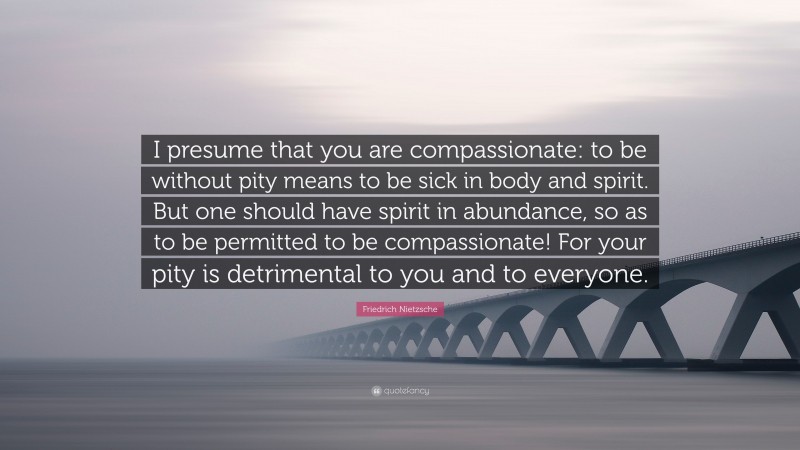 Friedrich Nietzsche Quote: “I presume that you are compassionate: to be without pity means to be sick in body and spirit. But one should have spirit in abundance, so as to be permitted to be compassionate! For your pity is detrimental to you and to everyone.”
