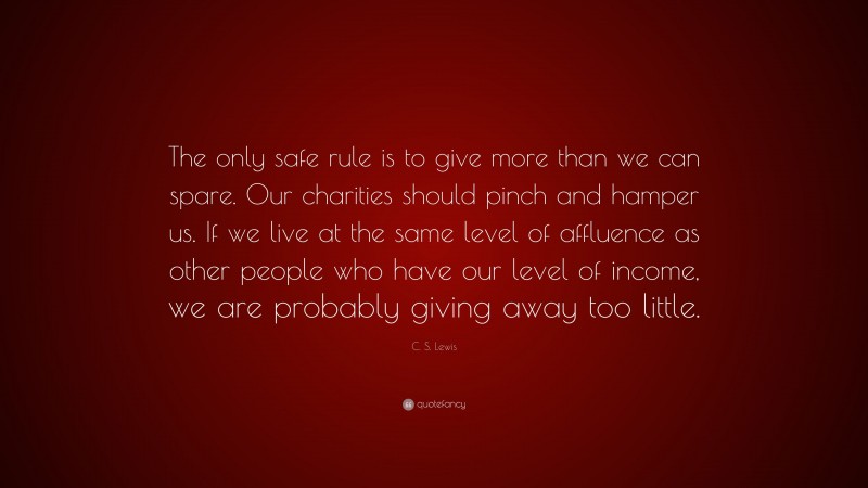 C. S. Lewis Quote: “The only safe rule is to give more than we can spare. Our charities should pinch and hamper us. If we live at the same level of affluence as other people who have our level of income, we are probably giving away too little.”