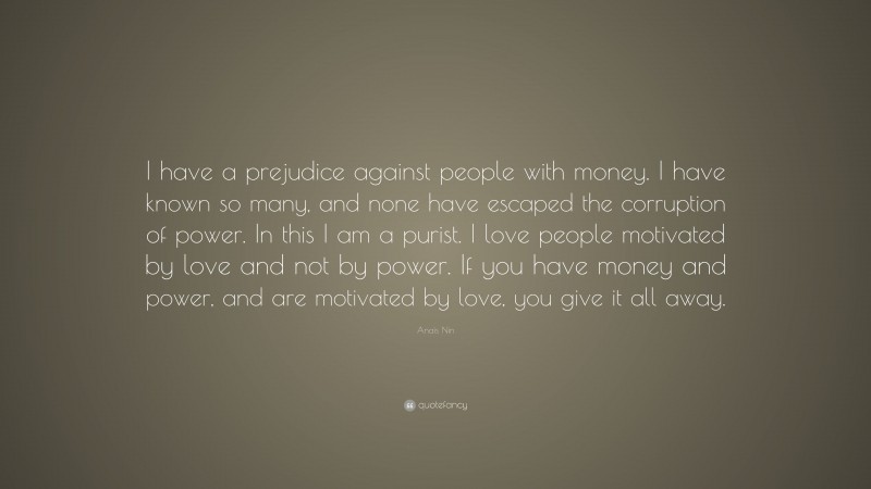 Anaïs Nin Quote: “I have a prejudice against people with money. I have known so many, and none have escaped the corruption of power. In this I am a purist. I love people motivated by love and not by power. If you have money and power, and are motivated by love, you give it all away.”