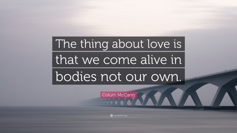 Colum McCann Quote: “The thing about love is that we come alive in bodies not our own.”