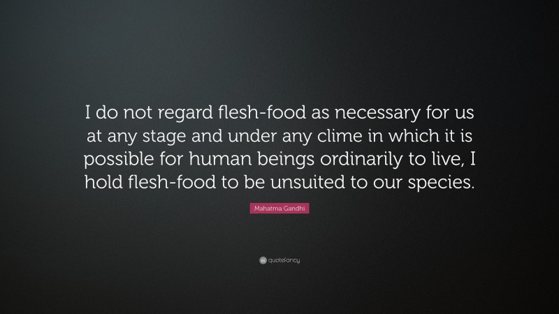 Mahatma Gandhi Quote: “I do not regard flesh-food as necessary for us at any stage and under any clime in which it is possible for human beings ordinarily to live, I hold flesh-food to be unsuited to our species.”