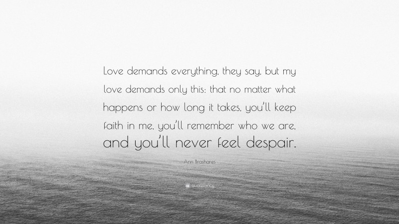 Ann Brashares Quote: “Love demands everything, they say, but my love demands only this: that no matter what happens or how long it takes, you’ll keep faith in me, you’ll remember who we are, and you’ll never feel despair.”