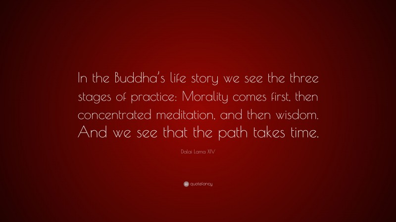 Dalai Lama XIV Quote: “In the Buddha’s life story we see the three stages of practice: Morality comes first, then concentrated meditation, and then wisdom. And we see that the path takes time.”