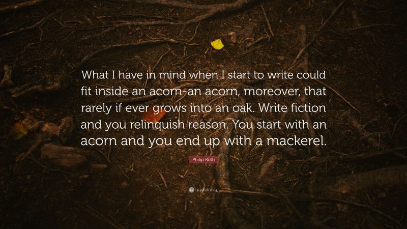 Philip Roth Quote: “What I have in mind when I start to write could fit inside an acorn-an acorn, moreover, that rarely if ever grows into an oak. Write fiction and you relinquish reason. You start with an acorn and you end up with a mackerel.”