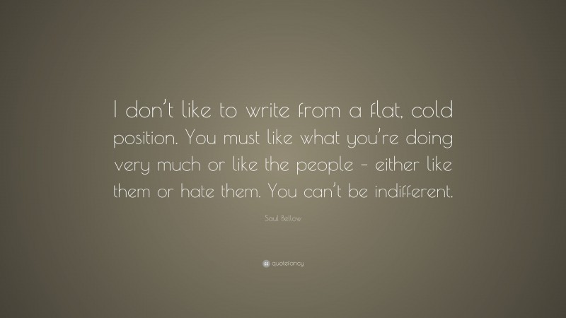 Saul Bellow Quote: “I don’t like to write from a flat, cold position. You must like what you’re doing very much or like the people – either like them or hate them. You can’t be indifferent.”