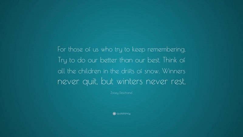 Zooey Deschanel Quote: “For those of us who try to keep remembering, Try to do our better than our best. Think of all the children in the drifts of snow. Winners never quit, but winters never rest.”